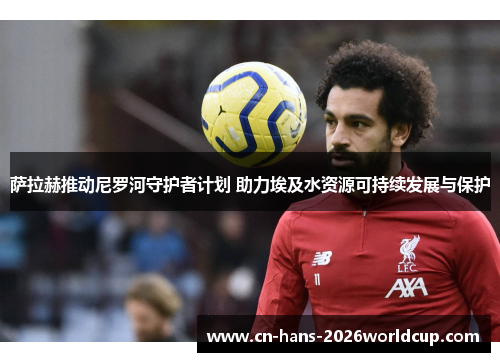 萨拉赫推动尼罗河守护者计划 助力埃及水资源可持续发展与保护