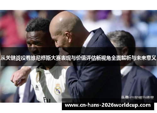 从关键战役看维尼修斯大赛表现与价值评估新视角全面解析与未来意义 从关键战役看维尼修斯大赛表现与价值评估新视角全面解析与未来意义