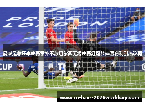 曼联足总杯半决赛意外不敌切尔西无缘决赛红魔梦碎温布利引热议再 曼联足总杯半决赛意外不敌切尔西无缘决赛红魔梦碎温布利引热议再