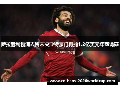 萨拉赫利物浦去留未决沙特豪门再抛1.2亿美元年薪诱惑