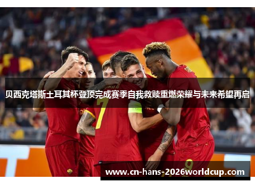 贝西克塔斯土耳其杯登顶完成赛季自我救赎重燃荣耀与未来希望再启