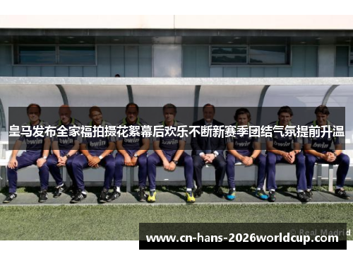 皇马发布全家福拍摄花絮幕后欢乐不断新赛季团结气氛提前升温