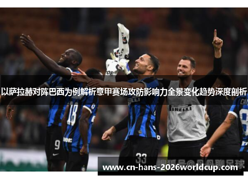 以萨拉赫对阵巴西为例解析意甲赛场攻防影响力全景变化趋势深度剖析