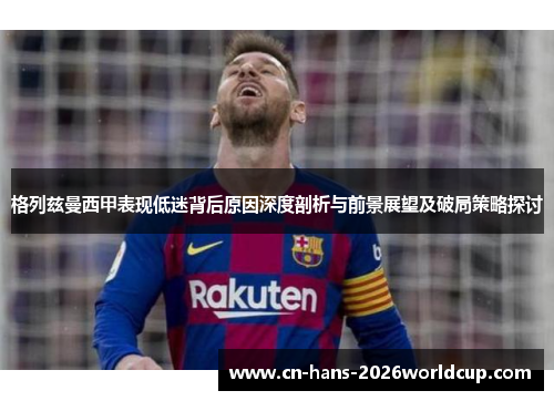 格列兹曼西甲表现低迷背后原因深度剖析与前景展望及破局策略探讨