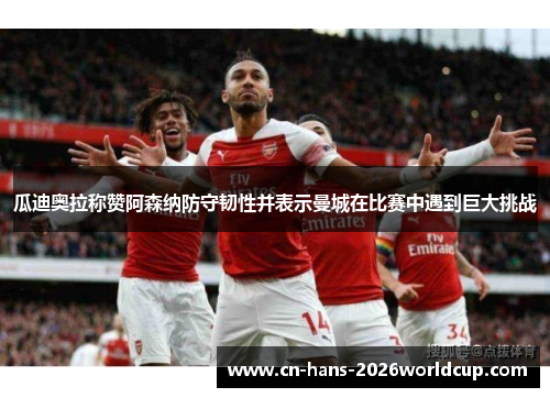 瓜迪奥拉称赞阿森纳防守韧性并表示曼城在比赛中遇到巨大挑战